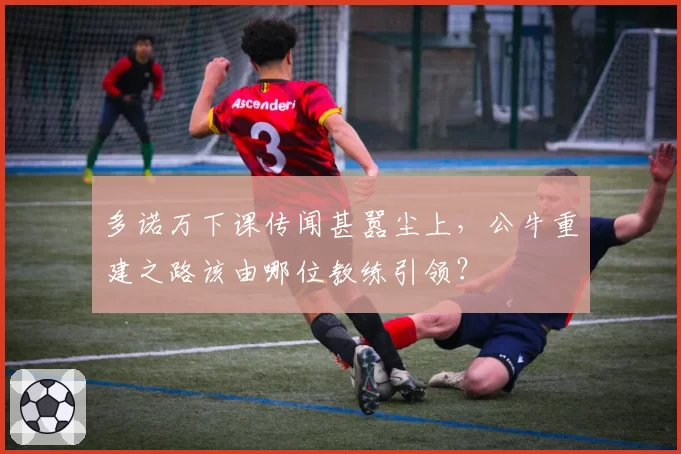 多诺万下课传闻甚嚣尘上，公牛重建之路该由哪位教练引领？