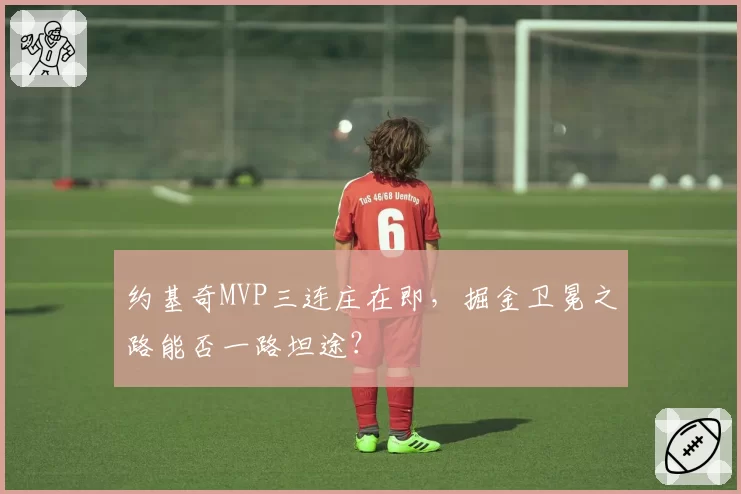 约基奇MVP三连庄在即，掘金卫冕之路能否一路坦途？