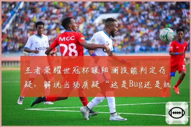王者荣耀世冠杯暖阳澜技能判定存疑,解说当场质疑“这是Bug还是机制”