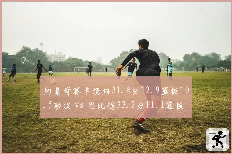 约基奇赛季场均31.8分12.9篮板10.5助攻 vs 恩比德33.2分11.1篮板，中锋全能数据对决