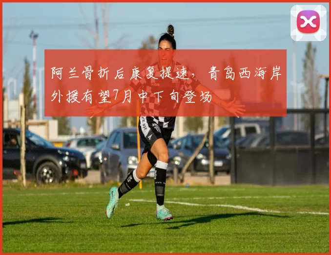 阿兰骨折后康复提速，青岛西海岸外援有望7月中下旬登场