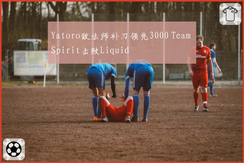 Yatoro敌法师补刀领先3000 Team Spirit击败Liquid