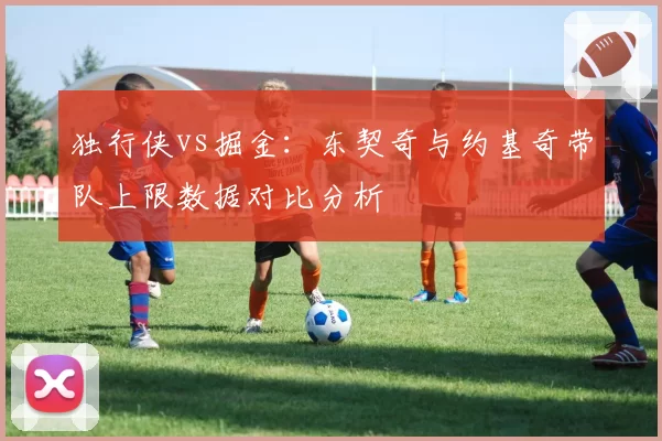 独行侠vs掘金：东契奇与约基奇带队上限数据对比分析