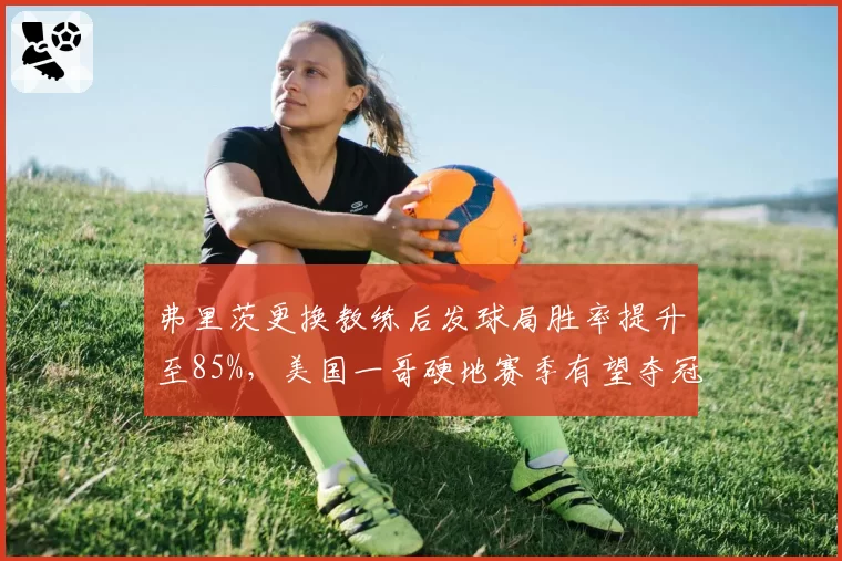 弗里茨更换教练后发球局胜率提升至85%,美国一哥硬地赛季有望夺冠