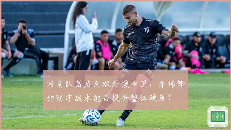 河南队若启用双外援中卫,李玮锋的防守战术能否提升整体硬度?