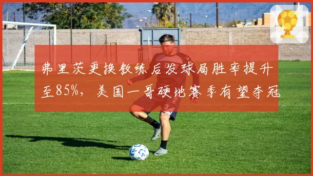弗里茨更换教练后发球局胜率提升至85%,美国一哥硬地赛季有望夺冠