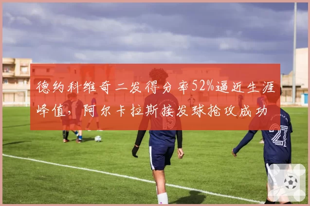 德约科维奇二发得分率52%逼近生涯峰值,阿尔卡拉斯接发球抢攻成功率仅31%暴露短板