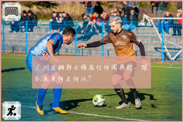 广州龙狮郭士强离任传闻再起,球队未来何去何从?