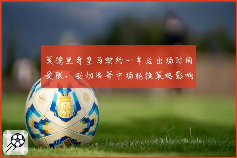 莫德里奇皇马续约一年后出场时间受限，安切洛蒂中场轮换策略影响欧冠备战