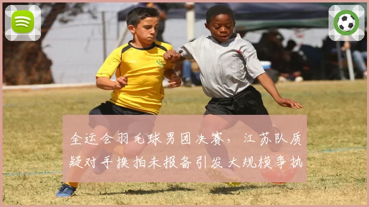 全运会羽毛球男团决赛,江苏队质疑对手换拍未报备引发大规模争执