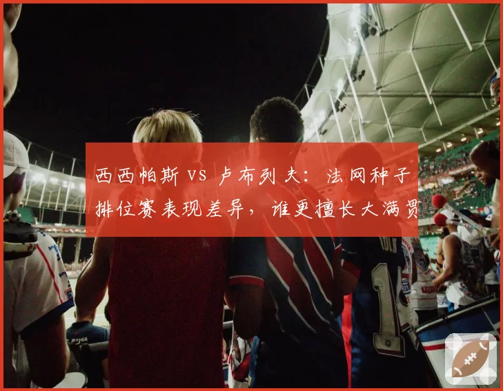 西西帕斯 vs 卢布列夫：法网种子排位赛表现差异，谁更擅长大满贯抢分