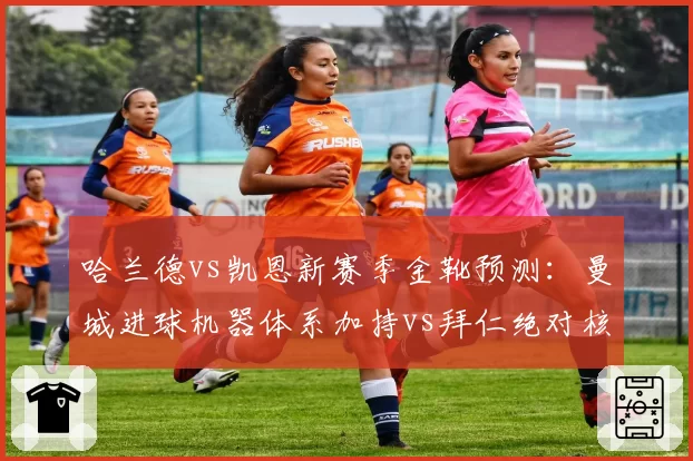 哈兰德vs凯恩新赛季金靴预测：曼城进球机器体系加持vs拜仁绝对核心无限开火权
