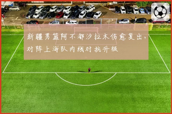 新疆男篮阿不都沙拉木伤愈复出,对阵上海队内线对抗升级