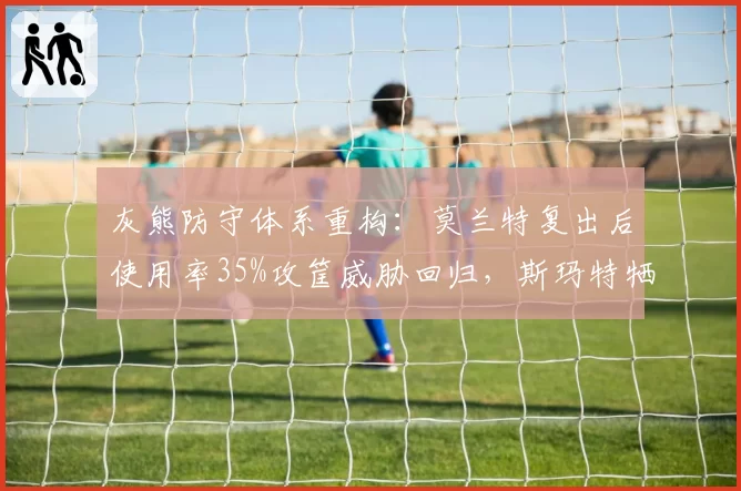 灰熊防守体系重构：莫兰特复出后使用率35%攻筐威胁回归，斯玛特牺牲球权至11.3%