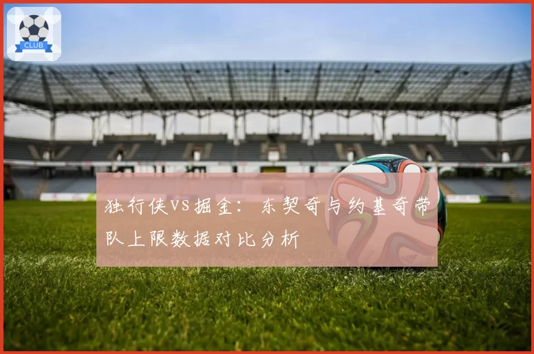 独行侠vs掘金：东契奇与约基奇带队上限数据对比分析