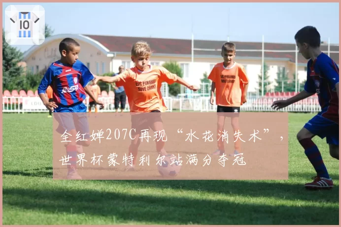 全红婵207C再现“水花消失术”，世界杯蒙特利尔站满分夺冠