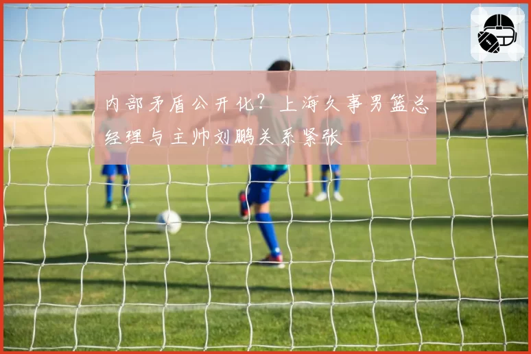 内部矛盾公开化?上海久事男篮总经理与主帅刘鹏关系紧张