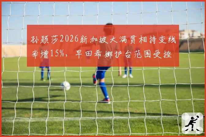 孙颖莎2026新加坡大满贯相持变线率增15%，早田希娜护台范围受挫