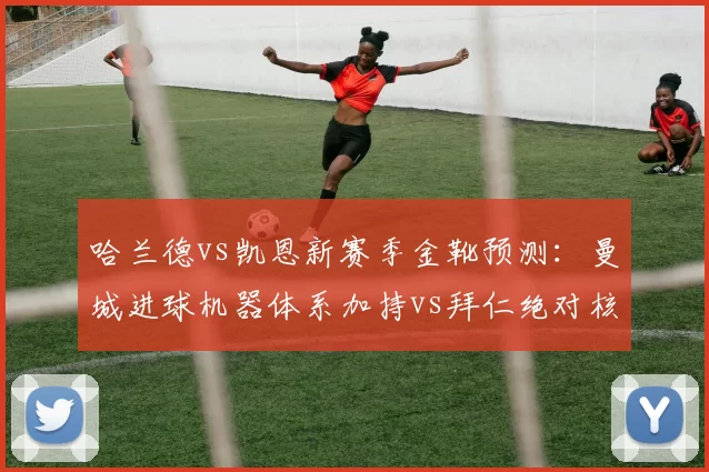 哈兰德vs凯恩新赛季金靴预测：曼城进球机器体系加持vs拜仁绝对核心无限开火权