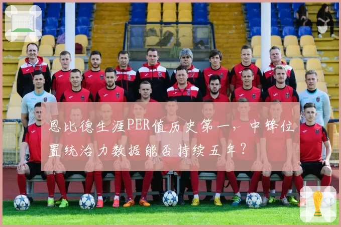 恩比德生涯PER值历史第一,中锋位置统治力数据能否持续五年?