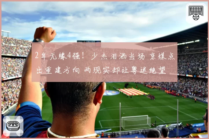 2年无缘4强!少杰泪洒当场 京媒点出重建方向 两现实却让粤迷绝望