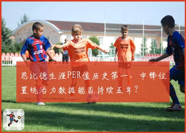 恩比德生涯PER值历史第一,中锋位置统治力数据能否持续五年?