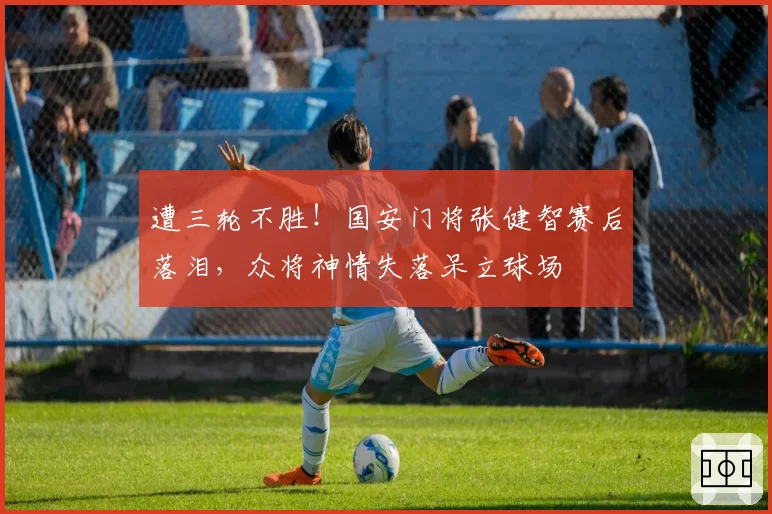 遭三轮不胜！国安门将张健智赛后落泪，众将神情失落呆立球场