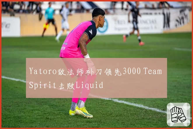 Yatoro敌法师补刀领先3000 Team Spirit击败Liquid