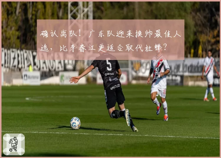 确认离队！广东队迎来换帅最佳人选，比李春江更适合取代杜锋？