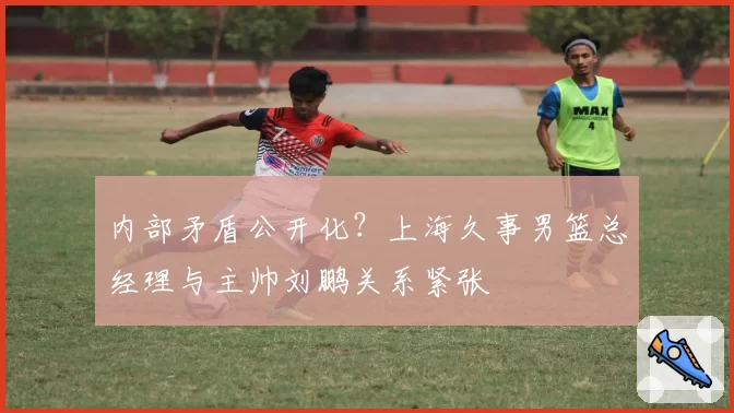 内部矛盾公开化?上海久事男篮总经理与主帅刘鹏关系紧张