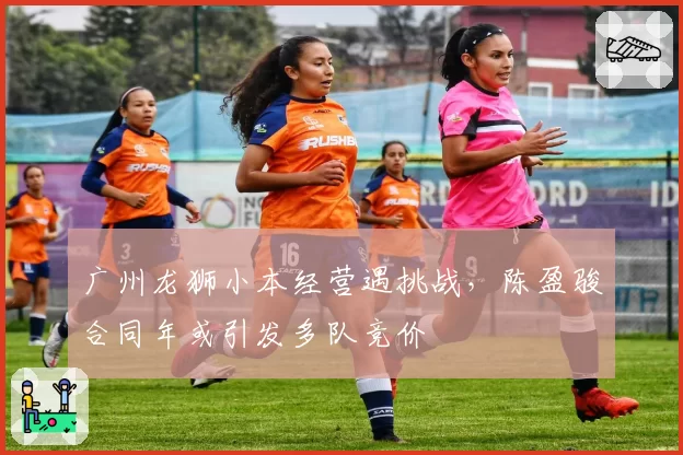 广州龙狮小本经营遇挑战，陈盈骏合同年或引发多队竞价