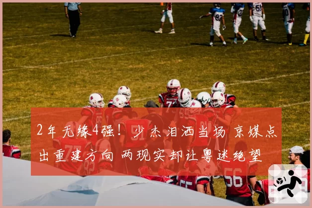 2年无缘4强!少杰泪洒当场 京媒点出重建方向 两现实却让粤迷绝望