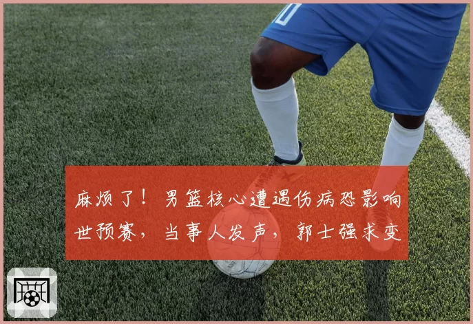 麻烦了！男篮核心遭遇伤病恐影响世预赛，当事人发声，郭士强求变