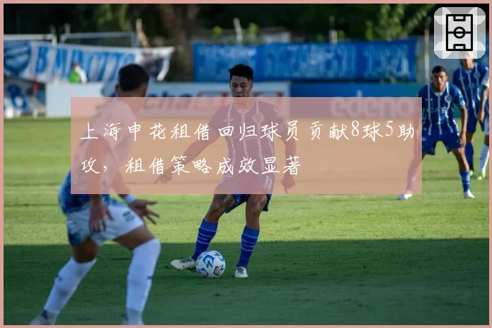 上海申花租借回归球员贡献8球5助攻，租借策略成效显著