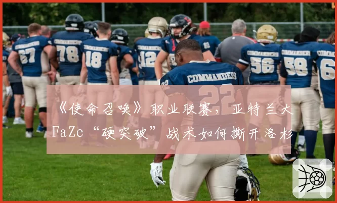 《使命召唤》职业联赛,亚特兰大FaZe“硬突破”战术如何撕开洛杉矶Thieves防线