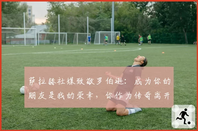 萨拉赫社媒致敬罗伯逊:成为你的朋友是我的荣幸,你作为传奇离开