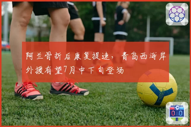 阿兰骨折后康复提速，青岛西海岸外援有望7月中下旬登场