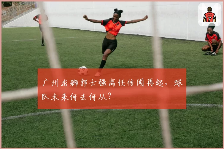 广州龙狮郭士强离任传闻再起,球队未来何去何从?