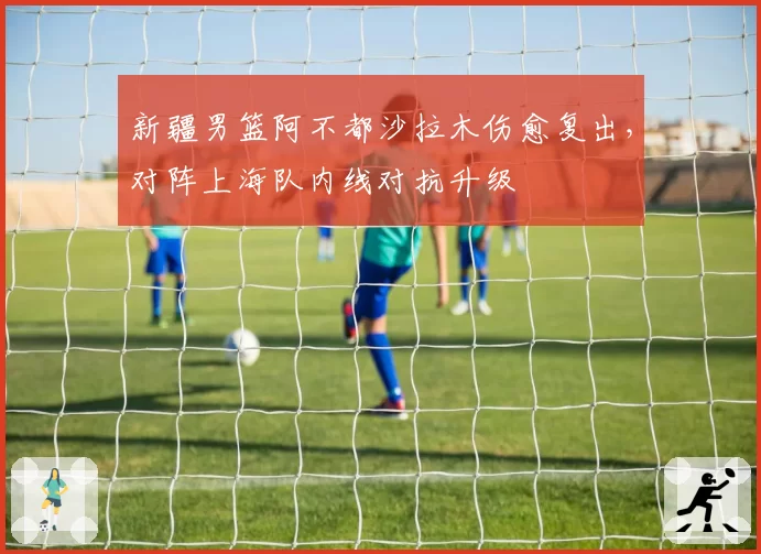 新疆男篮阿不都沙拉木伤愈复出,对阵上海队内线对抗升级