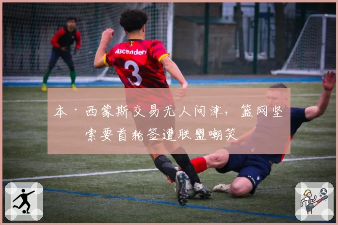 本·西蒙斯交易无人问津,篮网坚持索要首轮签遭联盟嘲笑