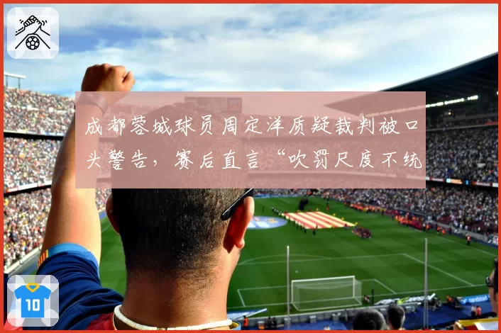 成都蓉城球员周定洋质疑裁判被口头警告,赛后直言“吹罚尺度不统一”