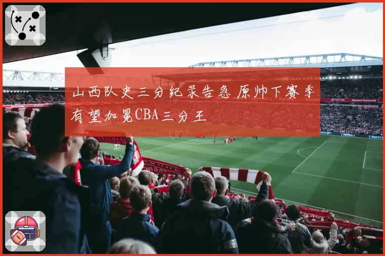 山西队史三分纪录告急 原帅下赛季有望加冕CBA三分王