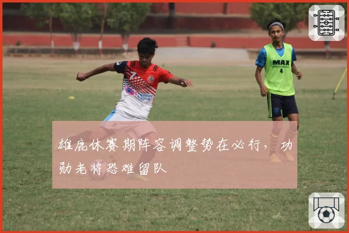 雄鹿休赛期阵容调整势在必行,功勋老将恐难留队