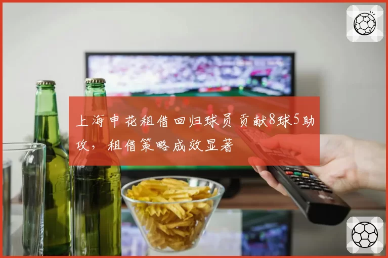 上海申花租借回归球员贡献8球5助攻，租借策略成效显著