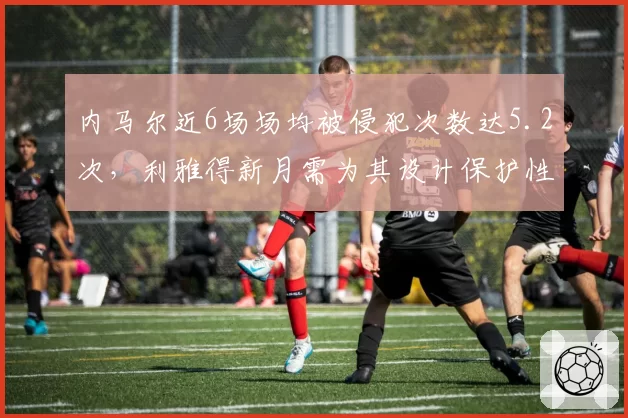 内马尔近6场场均被侵犯次数达5.2次,利雅得新月需为其设计保护性战术
