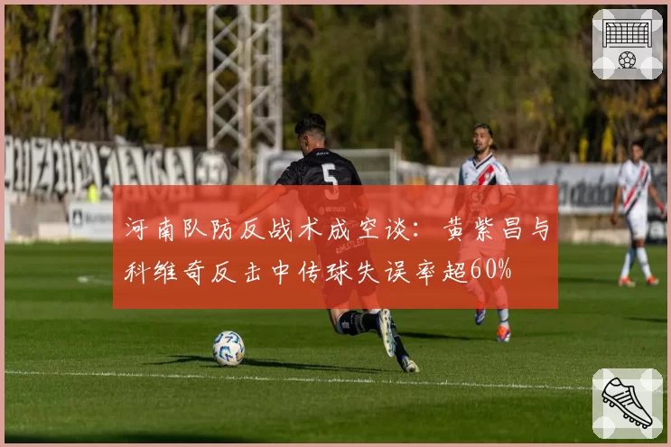 河南队防反战术成空谈:黄紫昌与科维奇反击中传球失误率超60%