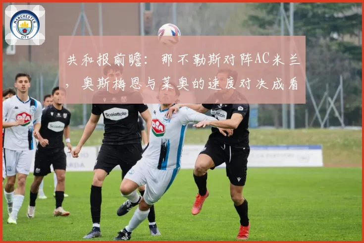 共和报前瞻:那不勒斯对阵AC米兰,奥斯梅恩与莱奥的速度对决成看点