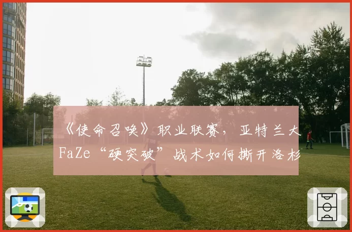 《使命召唤》职业联赛,亚特兰大FaZe“硬突破”战术如何撕开洛杉矶Thieves防线