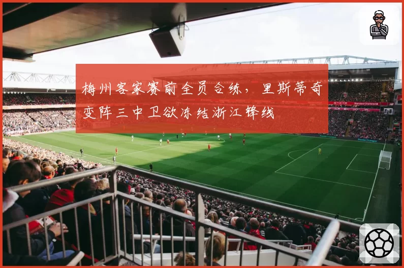 梅州客家赛前全员合练，里斯蒂奇变阵三中卫欲冻结浙江锋线