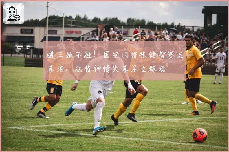 遭三轮不胜！国安门将张健智赛后落泪，众将神情失落呆立球场
